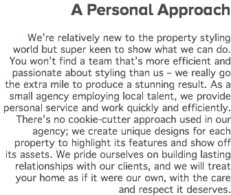 A Personal Approach We’re relatively new to the property styling world but super keen to show what we can do. You won’t find a team that’s more efficient and passionate about styling than us – we really go the extra mile to produce a stunning result. As a small agency employing local talent, we provide personal service and work quickly and efficiently. There’s no cookie-cutter approach used in our agency; we create unique designs for each property to highlight its features and show off its assets. We pride ourselves on building lasting relationships with our clients, and we will treat your home as if it were our own, with the care and respect it deserves.