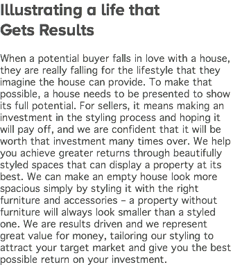 Illustrating a life that Gets Results When a potential buyer falls in love with a house, they are really falling for the lifestyle that they imagine the house can provide. To make that possible, a house needs to be presented to show its full potential. For sellers, it means making an investment in the styling process and hoping it will pay off, and we are confident that it will be worth that investment many times over. We help you achieve greater returns through beautifully styled spaces that can display a property at its best. We can make an empty house look more spacious simply by styling it with the right furniture and accessories – a property without furniture will always look smaller than a styled one. We are results driven and we represent great value for money, tailoring our styling to attract your target market and give you the best possible return on your investment.