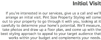 Initial Visit If you’re interested in our services, give us a call and we’ll arrange an initial visit. Pint Size Property Styling will come out to your property to go through it with you, looking at it carefully to determine your home’s potential. We’ll measure, take photos and draw up a floor plan, and come up with the best styling approach to appeal to your target audience that works within your budget and complements your needs.