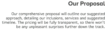 &nbsp;Our Proposal Our comprehensive proposal will outline our suggested approach, detailing our inclusions, services and suggested timeline. The pricing will be fully transparent, so there won’t be any unpleasant surprises further down the track.