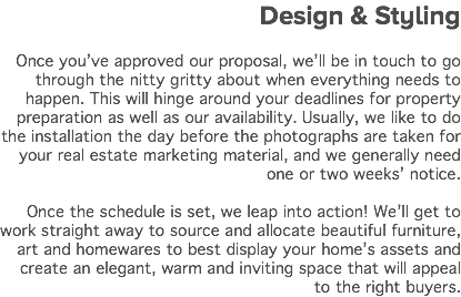 &nbsp;Design & Styling Once you’ve approved our proposal, we’ll be in touch to go through the nitty gritty about when everything needs to happen. This will hinge around your deadlines for property preparation as well as our availability. Usually, we like to do the installation the day before the photographs are taken for your real estate marketing material, and we generally need one or two weeks’ notice. Once the schedule is set, we leap into action! We’ll get to work straight away to source and allocate beautiful furniture, art and homewares to best display your home’s assets and create an elegant, warm and inviting space that will appeal to the right buyers.