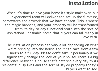&nbsp;Installation When it’s time to give your home its style makeover, our experienced team will deliver and set up the furniture, homewares and artwork that we have chosen. This is where the magic happens, and your property will be transformed from its day-to-day functional state into the sort of aspirational, desirable home that buyers can fall madly in love with. The installation process can vary a lot depending on what we’re bringing into the house and it can take from a few hours to a full day. Please don’t take it personally if we significantly change the look of your house! There’s a big difference between a house that’s catering every day to its residents’ busy lives and the sort of styled property today’s buyers want to see. 