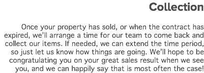 Collection Once your property has sold, or when the contract has expired, we’ll arrange a time for our team to come back and collect our items. If needed, we can extend the time period, so just let us know how things are going. We’ll hope to be congratulating you on your great sales result when we see you, and we can happily say that is most often the case! 